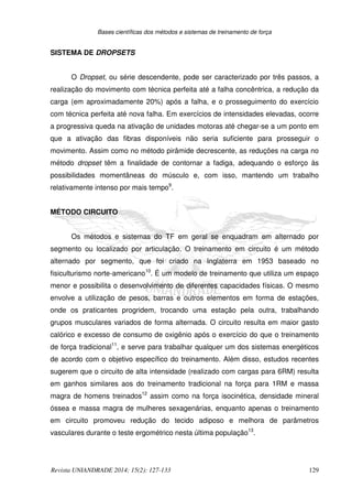 Bases científicas dos métodos e sistemas de treinamento de força
Revista UNIANDRADE 2014; 15(2): 127-133 129
SISTEMA DE DROPSETS
O Dropset, ou série descendente, pode ser caracterizado por três passos, a
realização do movimento com técnica perfeita até a falha concêntrica, a redução da
carga (em aproximadamente 20%) após a falha, e o prosseguimento do exercício
com técnica perfeita até nova falha. Em exercícios de intensidades elevadas, ocorre
a progressiva queda na ativação de unidades motoras até chegar-se a um ponto em
que a ativação das fibras disponíveis não seria suficiente para prosseguir o
movimento. Assim como no método pirâmide decrescente, as reduções na carga no
método dropset têm a finalidade de contornar a fadiga, adequando o esforço às
possibilidades momentâneas do músculo e, com isso, mantendo um trabalho
relativamente intenso por mais tempo9
.
MÉTODO CIRCUITO
Os métodos e sistemas do TF em geral se enquadram em alternado por
segmento ou localizado por articulação. O treinamento em circuito é um método
alternado por segmento, que foi criado na Inglaterra em 1953 baseado no
fisiculturismo norte-americano10
. É um modelo de treinamento que utiliza um espaço
menor e possibilita o desenvolvimento de diferentes capacidades físicas. O mesmo
envolve a utilização de pesos, barras e outros elementos em forma de estações,
onde os praticantes progridem, trocando uma estação pela outra, trabalhando
grupos musculares variados de forma alternada. O circuito resulta em maior gasto
calórico e excesso de consumo de oxigênio após o exercício do que o treinamento
de força tradicional11
, e serve para trabalhar qualquer um dos sistemas energéticos
de acordo com o objetivo específico do treinamento. Além disso, estudos recentes
sugerem que o circuito de alta intensidade (realizado com cargas para 6RM) resulta
em ganhos similares aos do treinamento tradicional na força para 1RM e massa
magra de homens treinados12
assim como na força isocinética, densidade mineral
óssea e massa magra de mulheres sexagenárias, enquanto apenas o treinamento
em circuito promoveu redução do tecido adiposo e melhora de parâmetros
vasculares durante o teste ergométrico nesta última população13
.
 