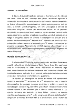 Salles e Simão (2014)
130 Revista UNIANDRADE 2014; 15(2): 127-133
SISTEMA DE SUPERSÉRIE
O Sistema de Supersérie pode ser realizado de duas formas: um dos métodos
usa várias séries de dois exercícios para grupos musculares agonistas e
antagonistas de uma parte do corpo, enquanto o outro sistema consiste na execução
de dois ou três exercícios sucessivos para o mesmo grupo muscular ou parte do
corpo. O método agonista-antagonista, tem como pressuposto a ativação da
musculatura antagonista criando uma estabilidade articular em um processo
denominado co-contração que em consequência mantém atividade na musculatura
oposta, desta forma, quando a ativação da musculatura agonista é realizada com a
fadiga do antagonista ocorre um aumento no desempenho de produzir força e
potência no movimento seguinte14
. Kelleher et al.15
sugerem que o método agonista-
antagonista resulta em aumento no gasto calórico do TF quando é comparado a um
programa convencional. Adicionalmente, o método agonista-antagonista parece ser
tão eficiente quanto método alternado por segmento para a promoção de ganhos em
flexibilidade e força16
.
MÉTODO DE PRÉ-EXAUSTÃO
A pré-exaustão (PRE) foi originalmente desenvolvida por Robert Kennedy nos
anos 60 e difundida por fisiculturistas como Casey Viator e Sergio Oliva a partir dos
anos 7017
. Fisiculturistas nos Estados Unidos e halterofilistas nos países do antigo
bloco soviético têm utilizado diferentes métodos de PRE1
. Entretanto, o método PRE
tradicional envolve a realização de um exercício multiarticular imediatamente após
um exercício monoarticular envolvendo mesmo grupamento.
Os estudos que investigaram os efeitos do método PRE apresentaram
resultados divergentes18-21
. Augustsson et al.18
demonstraram que a atividade
eletromiográfica dos principais músculos envolvidos e também o número de
repetições para o exercício leg press (LEG) apresentaram valores significativamente
menores durante a PRE [realizado após o exercício cadeira extensora (EXT)],
quando comparado sua realização de forma isolada. Utilizando os mesmos
exercícios que Augustsson et al.18
, porém com proposta diferente, de Salles et al.21
compararam a influência do método PRE e da ordem inversa sobre o número de
 