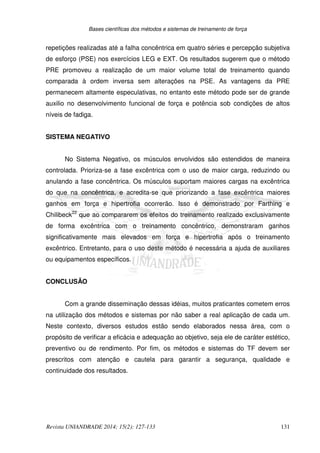 Bases científicas dos métodos e sistemas de treinamento de força
Revista UNIANDRADE 2014; 15(2): 127-133 131
repetições realizadas até a falha concêntrica em quatro séries e percepção subjetiva
de esforço (PSE) nos exercícios LEG e EXT. Os resultados sugerem que o método
PRE promoveu a realização de um maior volume total de treinamento quando
comparada à ordem inversa sem alterações na PSE. As vantagens da PRE
permanecem altamente especulativas, no entanto este método pode ser de grande
auxilio no desenvolvimento funcional de força e potência sob condições de altos
níveis de fadiga.
SISTEMA NEGATIVO
No Sistema Negativo, os músculos envolvidos são estendidos de maneira
controlada. Prioriza-se a fase excêntrica com o uso de maior carga, reduzindo ou
anulando a fase concêntrica. Os músculos suportam maiores cargas na excêntrica
do que na concêntrica, e acredita-se que priorizando a fase excêntrica maiores
ganhos em força e hipertrofia ocorrerão. Isso é demonstrado por Farthing e
Chilibeck22
que ao compararem os efeitos do treinamento realizado exclusivamente
de forma excêntrica com o treinamento concêntrico, demonstraram ganhos
significativamente mais elevados em força e hipertrofia após o treinamento
excêntrico. Entretanto, para o uso deste método é necessária a ajuda de auxiliares
ou equipamentos específicos.
CONCLUSÃO
Com a grande disseminação dessas idéias, muitos praticantes cometem erros
na utilização dos métodos e sistemas por não saber a real aplicação de cada um.
Neste contexto, diversos estudos estão sendo elaborados nessa área, com o
propósito de verificar a eficácia e adequação ao objetivo, seja ele de caráter estético,
preventivo ou de rendimento. Por fim, os métodos e sistemas do TF devem ser
prescritos com atenção e cautela para garantir a segurança, qualidade e
continuidade dos resultados.
 