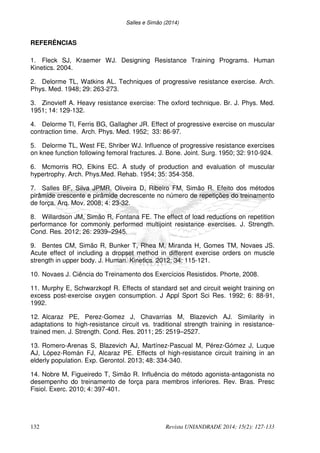 Salles e Simão (2014)
132 Revista UNIANDRADE 2014; 15(2): 127-133
REFERÊNCIAS
1. Fleck SJ, Kraemer WJ. Designing Resistance Training Programs. Human
Kinetics. 2004.
2. Delorme TL, Watkins AL. Techniques of progressive resistance exercise. Arch.
Phys. Med. 1948; 29: 263-273.
3. Zinovieff A. Heavy resistance exercise: The oxford technique. Br. J. Phys. Med.
1951; 14: 129-132.
4. Delorme Tl, Ferris BG, Gallagher JR. Effect of progressive exercise on muscular
contraction time. Arch. Phys. Med. 1952; 33: 86-97.
5. Delorme TL, West FE, Shriber WJ. Influence of progressive resistance exercises
on knee function following femoral fractures. J. Bone. Joint. Surg. 1950; 32: 910-924.
6. Mcmorris RO, Elkins EC. A study of production and evaluation of muscular
hypertrophy. Arch. Phys.Med. Rehab. 1954; 35: 354-358.
7. Salles BF, Silva JPMR, Oliveira D, Ribeiro FM, Simão R. Efeito dos métodos
pirâmide crescente e pirâmide decrescente no número de repetições do treinamento
de força. Arq. Mov. 2008; 4: 23-32.
8. Willardson JM, Simão R, Fontana FE. The effect of load reductions on repetition
performance for commonly performed multijoint resistance exercises. J. Strength.
Cond. Res. 2012; 26: 2939–2945.
9. Bentes CM, Simão R, Bunker T, Rhea M, Miranda H, Gomes TM, Novaes JS.
Acute effect of including a dropset method in different exercise orders on muscle
strength in upper body. J. Human. Kinetics. 2012; 34: 115-121.
10. Novaes J. Ciência do Treinamento dos Exercícios Resistidos. Phorte, 2008.
11. Murphy E, Schwarzkopf R. Effects of standard set and circuit weight training on
excess post-exercise oxygen consumption. J Appl Sport Sci Res. 1992; 6: 88-91,
1992.
12. Alcaraz PE, Perez-Gomez J, Chavarrias M, Blazevich AJ. Similarity in
adaptations to high-resistance circuit vs. traditional strength training in resistance-
trained men. J. Strength. Cond. Res. 2011; 25: 2519–2527.
13. Romero-Arenas S, Blazevich AJ, Martínez-Pascual M, Pérez-Gómez J, Luque
AJ, López-Román FJ, Alcaraz PE. Effects of high-resistance circuit training in an
elderly population. Exp. Gerontol. 2013; 48: 334-340.
14. Nobre M, Figueiredo T, Simão R. Influência do método agonista-antagonista no
desempenho do treinamento de força para membros inferiores. Rev. Bras. Presc
Fisiol. Exerc. 2010; 4: 397-401.
 