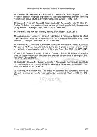 Bases científicas dos métodos e sistemas de treinamento de força
Revista UNIANDRADE 2014; 15(2): 127-133 133
15. Kelleher AR, Hackney KJ, Fairchild TJ, Keslacy S, Ploutz-Snyder LL. The
metabolic costs of reciprocal supersets vs. traditional resistance exercise in young
recreationally active adults. J. Strength. Cond. Res. 2010; 24: 1043-1051.
16. Santos E, Rhea MR, Simão R, Dias I, Salles BF, Novaes JS, Leite TB, Blair JC,
Bunker DJ. Influence of moderately intense strength training on flexibility in sedentary
young women. J. Strength. Cond. Res. 2010; 24: 3144-3149.
17. Darden E. The new high intensity training. EUA: Rodale. 2004. 255 p.
18. Augustsson J, Thomee R, Hornstedt P, Lindblom J, Karlsson J, Grimby G. Effect
of pre-exhaustion exercise on lower-extremity muscle activation during a leg press
exercise. J. Strength. Cond. Res. 2013; 17: 411-416.
19. Brennecke A, Guimaraes T, Leone R, Cadalci M, Mochizuki L, Simão R, Amadio
AC, Serrão JC. Neuromuscular activity during bench press exercise performed with
and without the preexhaustion method. J. Strength. Cond. Res. 2009; 23: 1933-1940.
20. Gentil P, Oliveira E, Araujo Junior V, Carmo J, Bottaro M. Effects of exercise
order on upper-body muscle activation and exercise performance. J. Strength. Cond.
Res. 2007; 21: 1082-1086
21. Salles BF, Oliveira N, Ribeiro FM, Simão R, Novaes JS. Comparação do método
de pré-exaustão e da ordem inversa em exercícios para membros inferiores. Rev.
Educ. Fís. UEM. 2008; 19: 85-92.
22. Farthing JP, Chilibeck PD. The effects of eccentric and concentric training at
different velocities on muscle hypertrophy. Eur. J. Applied Physiol. 2003; 89: 578-
586.
 