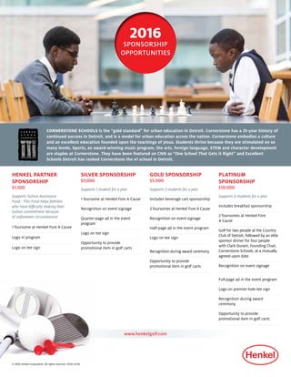 SILVER SPONSORSHIP
$3,000
Supports 1 student for a year
1 foursome at Henkel Fore A Cause
Recognition on event signage
Quarter-page ad in the event
program
Logo on tee sign
Opportunity to provide
promotional item in golf carts
2016
SPONSORSHIP
OPPORTUNITIES
GOLD SPONSORSHIP
$5,000
Supports 2 students for a year
Includes beverage cart sponsorship
2 foursomes at Henkel Fore A Cause
Recognition on event signage
Half-page ad in the event program
Logo on tee sign
Recognition during award ceremony
Opportunity to provide
promotional item in golf carts
CORNERSTONE SCHOOLS is the “gold standard” for urban education in Detroit. Cornerstone has a 25-year history of
continued success in Detroit, and is a model for urban education across the nation. Cornerstone embodies a culture
and an excellent education founded upon the teachings of Jesus. Students thrive because they are stimulated on so
many levels. Sports, an award-winning music program, the arts, foreign language, STEM and character development
are staples at Cornerstone. They have been featured on CNN as “One School That Gets it Right” and Excellent
Schools Detroit has ranked Cornerstone the #1 school in Detroit.
HENKEL PARTNER
SPONSORSHIP
$1,500
Supports Tuition Assistance
Fund - This Fund helps families
who have difficulty making their
tuition commitment because
of unforeseen circumstances
1 foursome at Henkel Fore A Cause
Logo in program
Logo on tee sign
PLATINUM
SPONSORSHIP
$10,000
Supports 4 students for a year
Includes breakfast sponsorship
2 foursomes at Henkel Fore
A Cause
Golf for two people at the Country
Club of Detroit, followed by an elite
sponsor dinner for four people
with Clark Durant, Founding Chair,
Cornerstone Schools, at a mutually
agreed-upon date
Recognition on event signage
Full-page ad in the event program
Logo on premier-hole tee sign
Recognition during award
ceremony
Opportunity to provide
promotional item in golf carts
www.henkelgolf.com
© 2016 Henkel Corporation. All rights reserved. 15156 (2/16)
 