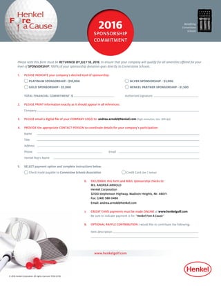 Benefiting
Cornerstone
Schools
Please note this form must be RETURNED BY JULY 18, 2016, to ensure that your company will qualify for all amenities offered for your
level of SPONSORSHIP. 100% of your sponsorship donation goes directly to Cornerstone Schools.
1.	 PLEASE INDICATE your company’s desired level of sponsorship:
	 PLATINUM SPONSORSHIP - $10,000	 SILVER SPONSORSHIP - $3,000
	 GOLD SPONSORSHIP - $5,000 	 HENKEL PARTNER SPONSORSHIP - $1,500
	 TOTAL FINANCIAL COMMITMENT: $ 	 Authorized signature:
2.	 PLEASE PRINT information exactly as it should appear in all references:
	 Company	 	
3.	 PLEASE email a digital file of your COMPANY LOGO to: andrea.arnold@henkel.com (high resolution, min. 300 dpi)
4.	 PROVIDE the appropriate CONTACT PERSON to coordinate details for your company’s participation:
	 Name	 	
	 Title		 	
	 Address 	
	Phone	 	Email	
	 Henkel Rep’s Name	
5.	 SELECT payment option and complete instructions below:
	 Check made payable to Cornerstone Schools Association 		 Credit Card (See 7, below)
6.	 FAX/EMAIL this form and MAIL sponsorship checks to:
MS. ANDREA ARNOLD
	 Henkel Corporation
	32100 Stephenson Highway, Madison Heights, MI 48071
	Fax: (248) 588-0486
	 Email: andrea.arnold@henkel.com
7. 	 CREDIT CARD payments must be made ONLINE at www.henkelgolf.com
Be sure to indicate payment is for “Henkel Fore A Cause”
8.	 OPTIONAL RAFFLE CONTRIBUTION I would like to contribute the following:
	 Item description
	
www.henkelgolf.com
2016
SPONSORSHIP
COMMITMENT
© 2016 Henkel Corporation. All rights reserved. 15156 (2/16)
 
