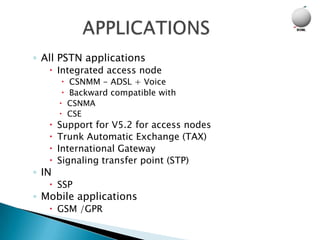 ◦ All PSTN applications
    Integrated access node
        CSNMM - ADSL + Voice
        Backward compatible with
        CSNMA
        CSE
      Support for V5.2 for access nodes
      Trunk Automatic Exchange (TAX)
      International Gateway
      Signaling transfer point (STP)
◦ IN
    SSP
◦ Mobile applications
    GSM /GPR
 