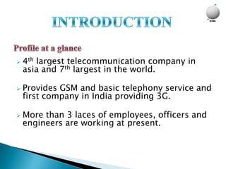    4th largest telecommunication company in
    asia and 7th largest in the world.

   Provides GSM and basic telephony service and
    first company in India providing 3G.

   More than 3 laces of employees, officers and
    engineers are working at present.
 