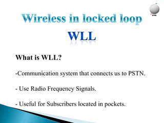 What is WLL?

-Communication system that connects us to PSTN.

- Use Radio Frequency Signals.

- Useful for Subscribers located in pockets.
 