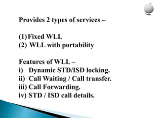 Provides 2 types of services –

(1)Fixed WLL
(2) WLL with portability

Features of WLL –
i) Dynamic STD/ISD locking.
ii) Call Waiting / Call transfer.
iii) Call Forwarding.
iv) STD / ISD call details.
 