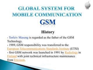 History
- Torleiv Maseng is regarded as the father of the GSM
Technology.
- 1989, GSM responsibility was transferred to the
European Telecommunications Standards Institute (ETSI)
- first GSM network was launched in 1991 by Radiolinja in
Finland with joint technical infrastructure maintenance
from Ericsson.
 