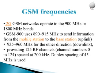 • 2G GSM networks operate in the 900 MHz or
1800 MHz bands
• GSM-900 uses 890–915 MHz to send information
from the mobile station to the base station (uplink)
• 935–960 MHz for the other direction (downlink),
• providing 125 RF channels (channel numbers 0
to 124) spaced at 200 kHz. Duplex spacing of 45
MHz is used
 