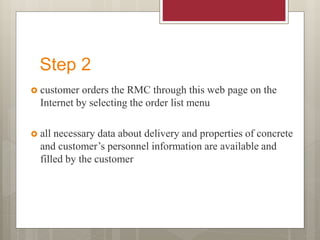 Step 2
 customer orders the RMC through this web page on the
Internet by selecting the order list menu
 all necessary data about delivery and properties of concrete
and customer’s personnel information are available and
filled by the customer
 