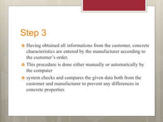 Step 3
 Having obtained all informations from the customer, concrete
characteristics are entered by the manufacturer according to
the customer’s order.
 This procedure is done either manually or automatically by
the computer
 system checks and compares the given data both from the
customer and manufacturer to prevent any differences in
concrete properties
 