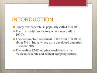 INTORDUCTION
 Ready mix concrete is popularly called as RMC.
 The first ready mix factory which was built in
1930’s.
 The consumption of cement in the form of RMC is
about 5% in India, where as in developed countries
it’s about 70%.
 The leading RMC supplier worldwide is the
mexican concrete and cement company cemex.
 