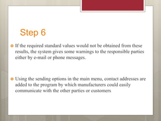 Step 6
 If the required standard values would not be obtained from these
results, the system gives some warnings to the responsible parties
either by e-mail or phone messages.
 Using the sending options in the main menu, contact addresses are
added to the program by which manufacturers could easily
communicate with the other parties or customers
 