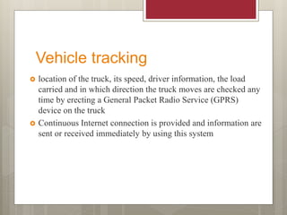 Vehicle tracking
 location of the truck, its speed, driver information, the load
carried and in which direction the truck moves are checked any
time by erecting a General Packet Radio Service (GPRS)
device on the truck
 Continuous Internet connection is provided and information are
sent or received immediately by using this system
 