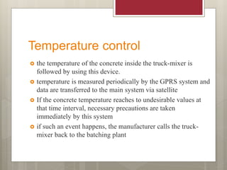 Temperature control
 the temperature of the concrete inside the truck-mixer is
followed by using this device.
 temperature is measured periodically by the GPRS system and
data are transferred to the main system via satellite
 If the concrete temperature reaches to undesirable values at
that time interval, necessary precautions are taken
immediately by this system
 if such an event happens, the manufacturer calls the truck-
mixer back to the batching plant
 