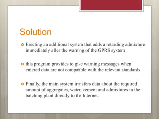 Solution
 Erecting an additional system that adds a retarding admixture
immediately after the warning of the GPRS system
 this program provides to give warning messages when
entered data are not compatible with the relevant standards
 Finally, the main system transfers data about the required
amount of aggregates, water, cement and admixtures in the
batching plant directly to the Internet.
 