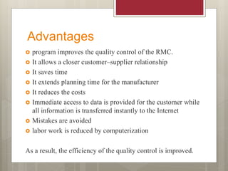 Advantages
 program improves the quality control of the RMC.
 It allows a closer customer–supplier relationship
 It saves time
 It extends planning time for the manufacturer
 It reduces the costs
 Immediate access to data is provided for the customer while
all information is transferred instantly to the Internet
 Mistakes are avoided
 labor work is reduced by computerization
As a result, the efficiency of the quality control is improved.
 