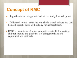 Concept of RMC
 Ingredients are weigh batched at centrally located plant .
 Delivered to the construction site in transit mixers and can
be used straight away without any further treatment.
 RMC is manufactured under computer-controlled operations
and transported and placed at site using sophisticated
equipment and methods
 