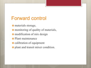Forward control
 materials storage,
 monitoring of quality of materials,
 modification of mix design
 Plant maintenance
 calibration of equipment
 plant and transit mixer condition.
 