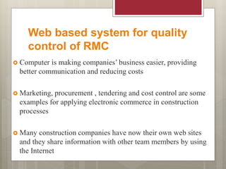 Web based system for quality
control of RMC
 Computer is making companies’ business easier, providing
better communication and reducing costs
 Marketing, procurement , tendering and cost control are some
examples for applying electronic commerce in construction
processes
 Many construction companies have now their own web sites
and they share information with other team members by using
the Internet
 