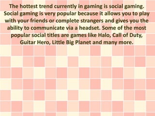 The hottest trend currently in gaming is social gaming.
Social gaming is very popular because it allows you to play
with your friends or complete strangers and gives you the
 ability to communicate via a headset. Some of the most
   popular social titles are games like Halo, Call of Duty,
       Guitar Hero, Little Big Planet and many more.
 
