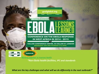 “Non-Ebola health facilities, IPC and standards
“
Working together to improve Health
What are the key challenges and what will we do differently in the next outbreak?”
Working together to improve Health
 