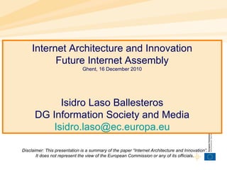 Internet Architecture and Innovation
Future Internet Assembly
Ghent, 16 December 2010
Isidro Laso Ballesteros
DG Information Society and Media
Isidro.laso@ec.europa.eu
Disclaimer: This presentation is a summary of the paper “Internet Architecture and Innovation”.
It does not represent the view of the European Commission or any of its officials.
 