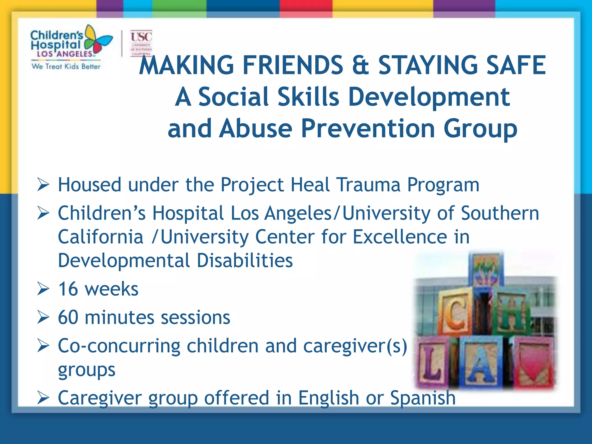 MAKING FRIENDS & STAYING SAFE
A Social Skills Development
and Abuse Prevention Group
 Housed under the Project Heal Trauma Program
 Children’s Hospital Los Angeles/University of Southern
California /University Center for Excellence in
Developmental Disabilities
 16 weeks
 60 minutes sessions
 Co-concurring children and caregiver(s)
groups
 Caregiver group offered in English or Spanish
 