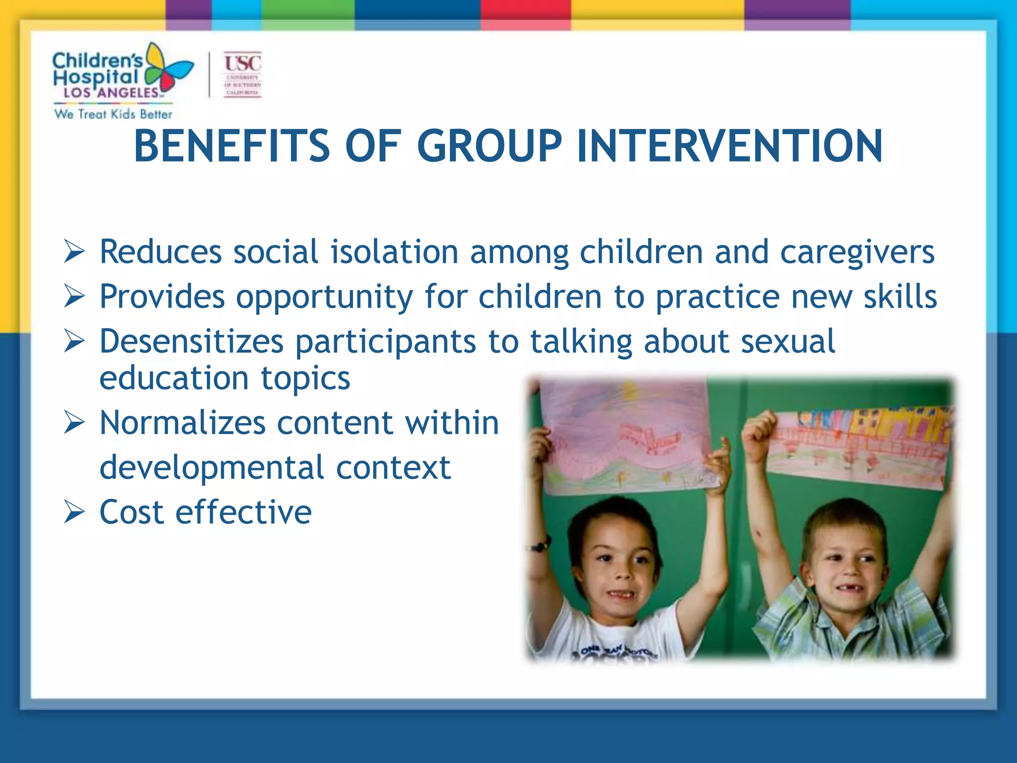 BENEFITS OF GROUP INTERVENTION
 Reduces social isolation among children and caregivers
 Provides opportunity for children to practice new skills
 Desensitizes participants to talking about sexual
education topics
 Normalizes content within
developmental context
 Cost effective
 
