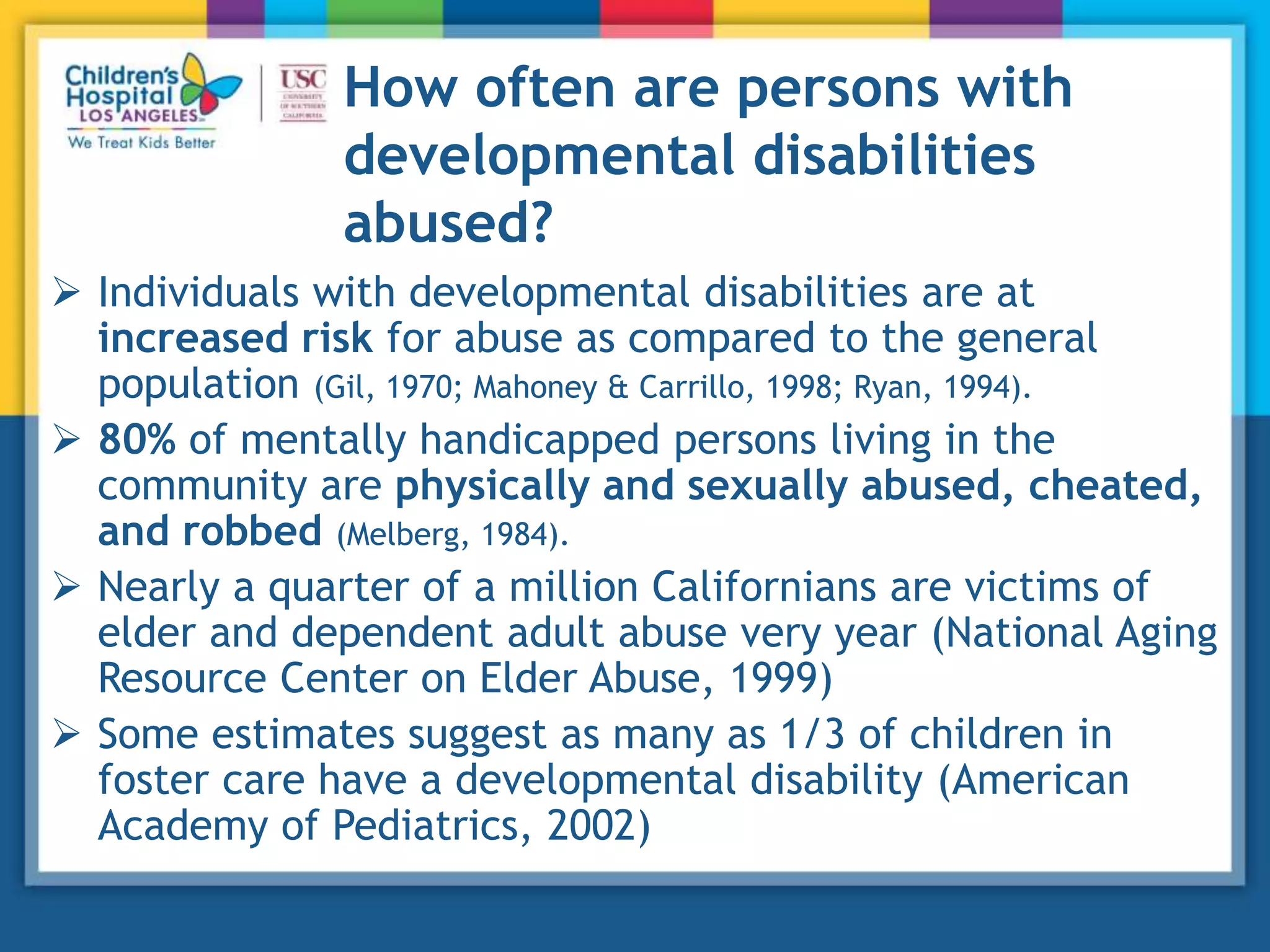 How often are persons with
developmental disabilities
abused?
 Individuals with developmental disabilities are at
increased risk for abuse as compared to the general
population (Gil, 1970; Mahoney & Carrillo, 1998; Ryan, 1994).
 80% of mentally handicapped persons living in the
community are physically and sexually abused, cheated,
and robbed (Melberg, 1984).
 Nearly a quarter of a million Californians are victims of
elder and dependent adult abuse very year (National Aging
Resource Center on Elder Abuse, 1999)
 Some estimates suggest as many as 1/3 of children in
foster care have a developmental disability (American
Academy of Pediatrics, 2002)
 