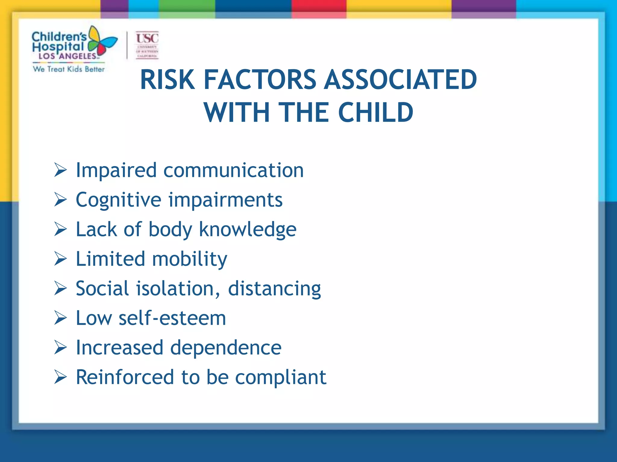 RISK FACTORS ASSOCIATED
WITH THE CHILD
 Impaired communication
 Cognitive impairments
 Lack of body knowledge
 Limited mobility
 Social isolation, distancing
 Low self-esteem
 Increased dependence
 Reinforced to be compliant
 