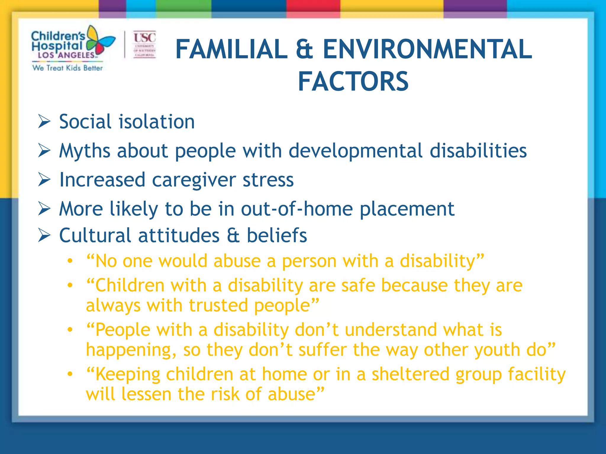 FAMILIAL & ENVIRONMENTAL
FACTORS
 Social isolation
 Myths about people with developmental disabilities
 Increased caregiver stress
 More likely to be in out-of-home placement
 Cultural attitudes & beliefs
• “No one would abuse a person with a disability”
• “Children with a disability are safe because they are
always with trusted people”
• “People with a disability don’t understand what is
happening, so they don’t suffer the way other youth do”
• “Keeping children at home or in a sheltered group facility
will lessen the risk of abuse”
 