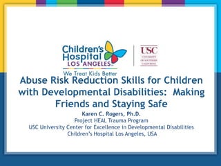 Abuse Risk Reduction Skills for Children
with Developmental Disabilities: Making
Friends and Staying Safe
Karen C. Rogers, Ph.D.
Project HEAL Trauma Program
USC University Center for Excellence in Developmental Disabilities
Children’s Hospital Los Angeles, USA
 