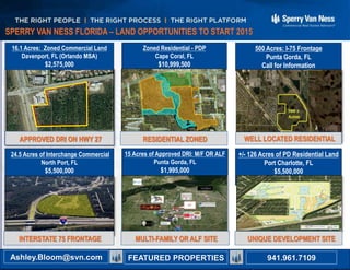 All Sperry Van Ness® Offices Independently Owned and Operated941.350.9636
Ashley B. Bloom ashley.bloom@svn.com
Ron Zeigler ron.zeigler@svn.com
16.1 Acres: Zoned Commercial Land
Davenport, FL (Orlando MSA)
$2,575,000
24.5 Acres of Interchange Commercial
North Port, FL
$5,500,000
15 Acres of Approved DRI: M/F OR ALF
Punta Gorda, FL
$1,995,000
Zoned Residential - PDP
Cape Coral, FL
$10,999,500
500 Acres: I-75 Frontage
Punta Gorda, FL
Call for Information
+/- 126 Acres of PD Residential Land
Port Charlotte, FL
$5,500,000
For More Information or Other Listings Contact
SPERRY VAN NESS FLORIDA – LAND OPPORTUNITIES TO START 2015
941.961.7109Ashley.Bloom@svn.com FEATURED PROPERTIES
INTERSTATE 75 FRONTAGE
APPROVED DRI ON HWY 27 RESIDENTIAL ZONED WELL LOCATED RESIDENTIAL
MULTI-FAMILY OR ALF SITE UNIQUE DEVELOPMENT SITE
 