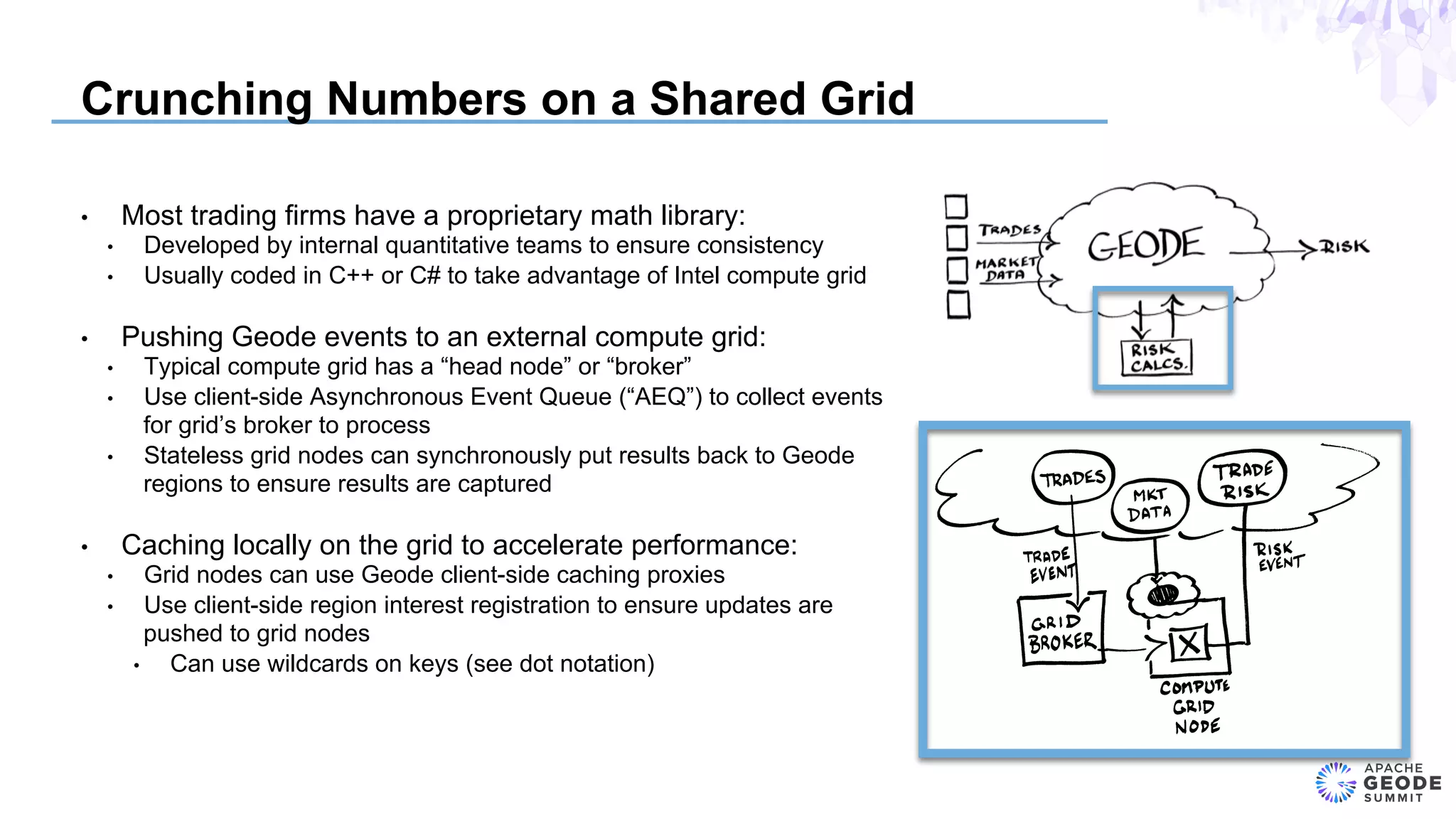 Crunching Numbers on a Shared Grid
•  Most trading firms have a proprietary math library:
•  Developed by internal quantitative teams to ensure consistency
•  Usually coded in C++ or C# to take advantage of Intel compute grid
•  Pushing Geode events to an external compute grid:
•  Typical compute grid has a “head node” or “broker”
•  Use client-side Asynchronous Event Queue (“AEQ”) to collect events
for grid’s broker to process
•  Stateless grid nodes can synchronously put results back to Geode
regions to ensure results are captured
•  Caching locally on the grid to accelerate performance:
•  Grid nodes can use Geode client-side caching proxies
•  Use client-side region interest registration to ensure updates are
pushed to grid nodes
•  Can use wildcards on keys (see dot notation)
 
