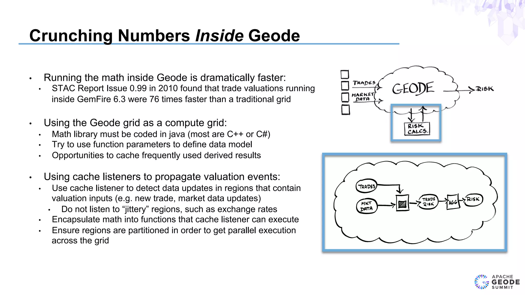 Crunching Numbers Inside Geode
•  Running the math inside Geode is dramatically faster:
•  STAC Report Issue 0.99 in 2010 found that trade valuations running
inside GemFire 6.3 were 76 times faster than a traditional grid
•  Using the Geode grid as a compute grid:
•  Math library must be coded in java (most are C++ or C#)
•  Try to use function parameters to define data model
•  Opportunities to cache frequently used derived results
•  Using cache listeners to propagate valuation events:
•  Use cache listener to detect data updates in regions that contain
valuation inputs (e.g. new trade, market data updates)
•  Do not listen to “jittery” regions, such as exchange rates
•  Encapsulate math into functions that cache listener can execute
•  Ensure regions are partitioned in order to get parallel execution
across the grid
 