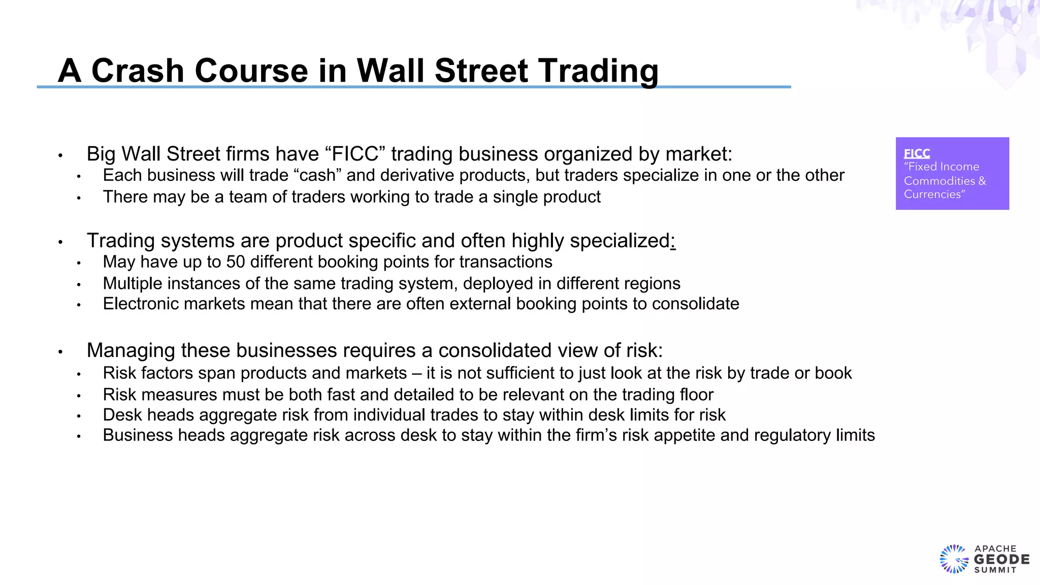 A Crash Course in Wall Street Trading
•  Big Wall Street firms have “FICC” trading business organized by market:
•  Each business will trade “cash” and derivative products, but traders specialize in one or the other
•  There may be a team of traders working to trade a single product
•  Trading systems are product specific and often highly specialized:
•  May have up to 50 different booking points for transactions
•  Multiple instances of the same trading system, deployed in different regions
•  Electronic markets mean that there are often external booking points to consolidate
•  Managing these businesses requires a consolidated view of risk:
•  Risk factors span products and markets – it is not sufficient to just look at the risk by trade or book
•  Risk measures must be both fast and detailed to be relevant on the trading floor
•  Desk heads aggregate risk from individual trades to stay within desk limits for risk
•  Business heads aggregate risk across desk to stay within the firm’s risk appetite and regulatory limits
FICC
”Fixed Income
Commodities &
Currencies”
 