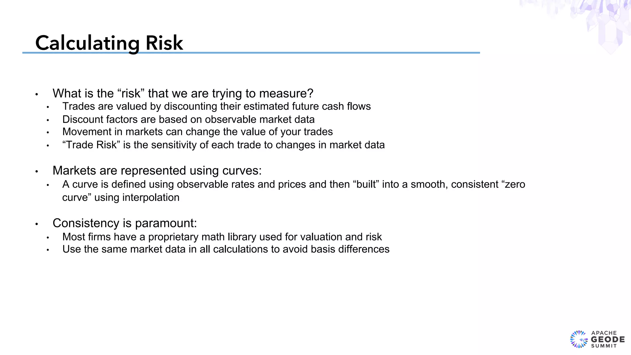 Calculating Risk
•  What is the “risk” that we are trying to measure?
•  Trades are valued by discounting their estimated future cash flows
•  Discount factors are based on observable market data
•  Movement in markets can change the value of your trades
•  “Trade Risk” is the sensitivity of each trade to changes in market data
•  Markets are represented using curves:
•  A curve is defined using observable rates and prices and then “built” into a smooth, consistent “zero
curve” using interpolation
•  Consistency is paramount:
•  Most firms have a proprietary math library used for valuation and risk
•  Use the same market data in all calculations to avoid basis differences
 