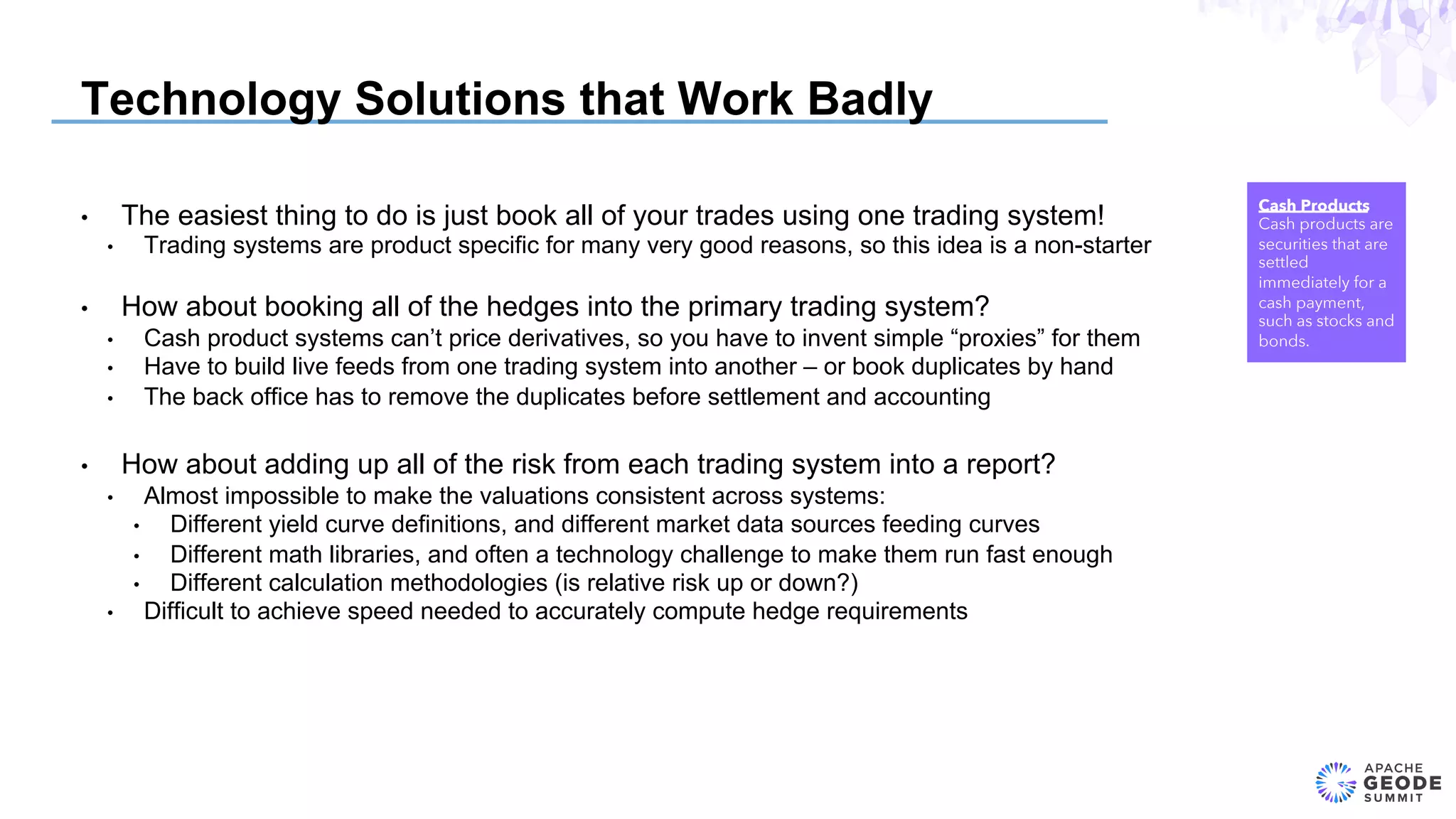 Technology Solutions that Work Badly
•  The easiest thing to do is just book all of your trades using one trading system!
•  Trading systems are product specific for many very good reasons, so this idea is a non-starter
•  How about booking all of the hedges into the primary trading system?
•  Cash product systems can’t price derivatives, so you have to invent simple “proxies” for them
•  Have to build live feeds from one trading system into another – or book duplicates by hand
•  The back office has to remove the duplicates before settlement and accounting
•  How about adding up all of the risk from each trading system into a report?
•  Almost impossible to make the valuations consistent across systems:
•  Different yield curve definitions, and different market data sources feeding curves
•  Different math libraries, and often a technology challenge to make them run fast enough
•  Different calculation methodologies (is relative risk up or down?)
•  Difficult to achieve speed needed to accurately compute hedge requirements
Cash Products
Cash products are
securities that are
settled
immediately for a
cash payment,
such as stocks and
bonds.
 