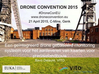 01/05/2015 1
© 2015, VITO NV
DRONE CONVENTION 2015
#DroneConEU
www.droneconvention.eu
21 April 2015, C-Mine, Genk
Een geïntegreerd drone gebaseerd monitoring
systeem voor het aanleveren van kaarten voor
precisielandbouw
Bavo Delauré, VITO
 