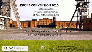 www.euka.org
DRONE CONVENTION 2015
#DroneConEU
www.droneconvention.eu
21 April 2015, C-Mine, Genk
Rudy Van den Bergh
Vlaams Projectleider ITEA3/3DSafeguard
ITEA3 - 3DSafeguard, met hulp(diensten),
een nieuwe industrie opstarten
 