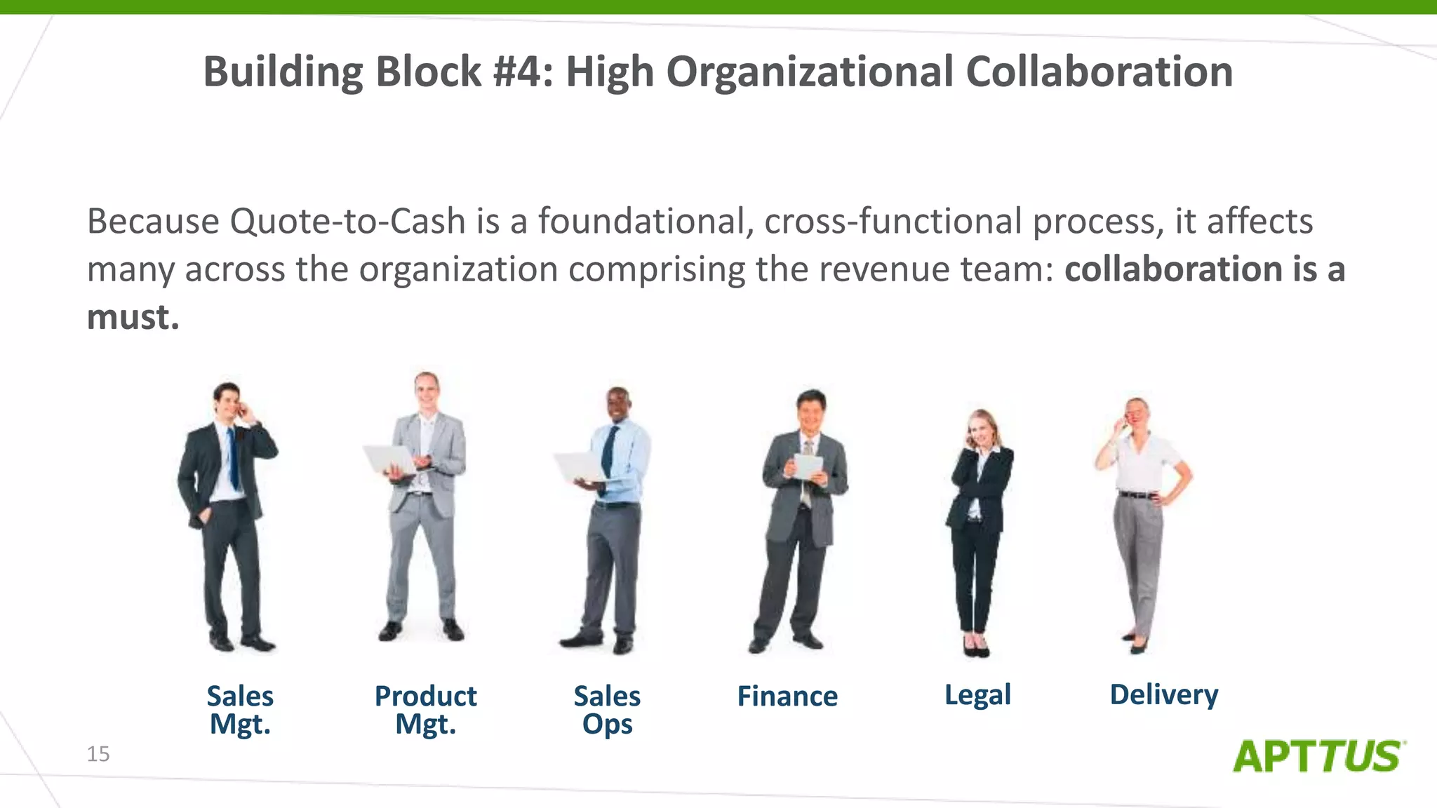 15
Because Quote-to-Cash is a foundational, cross-functional process, it affects
many across the organization comprising the revenue team: collaboration is a
must.
Building Block #4: High Organizational Collaboration
FinanceProduct
Mgt.
LegalSales
Mgt.
Sales
Ops
Delivery
 