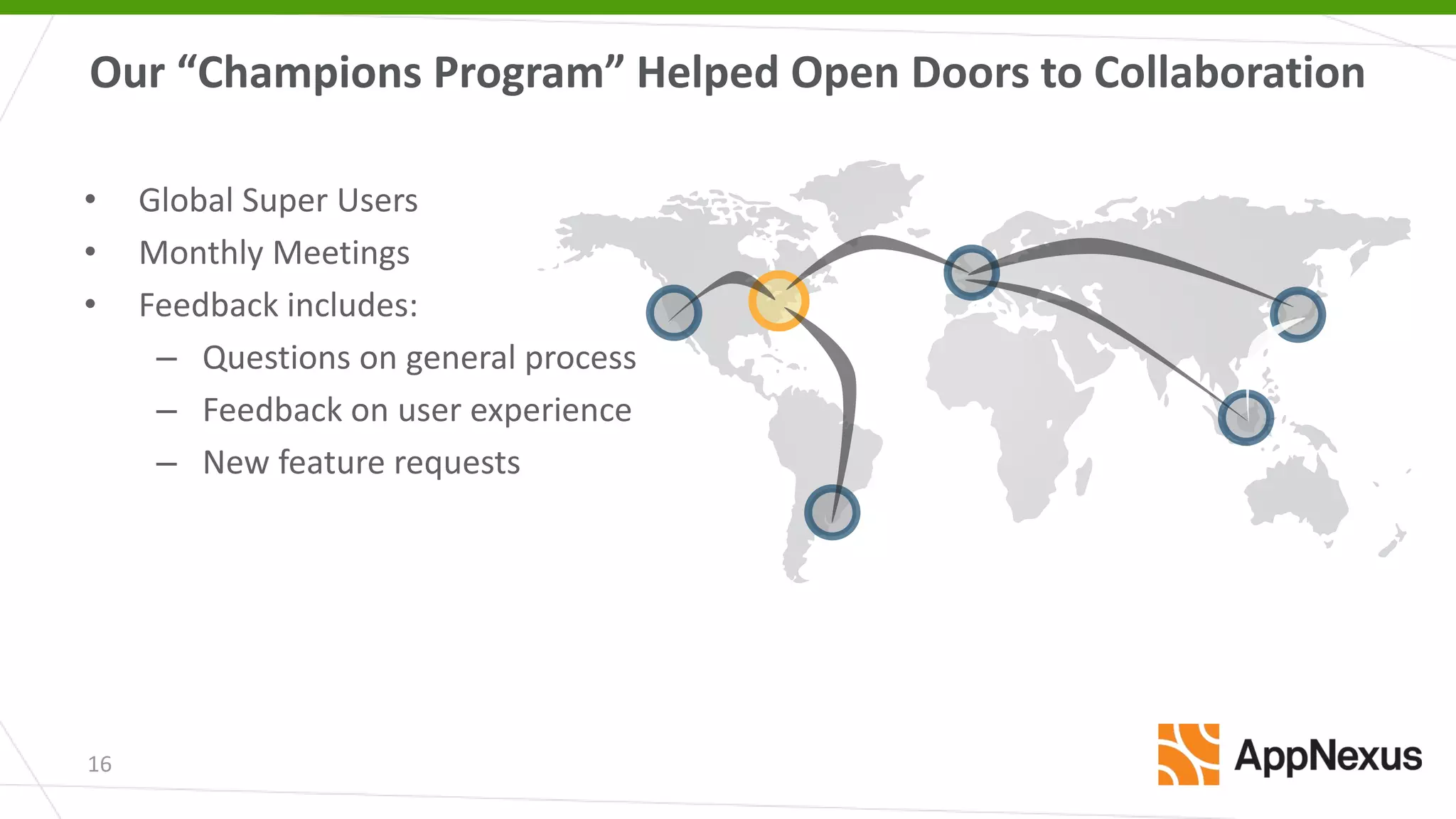 16
• Global Super Users
• Monthly Meetings
• Feedback includes:
– Questions on general process
– Feedback on user experience
– New feature requests
Our “Champions Program” Helped Open Doors to Collaboration
 