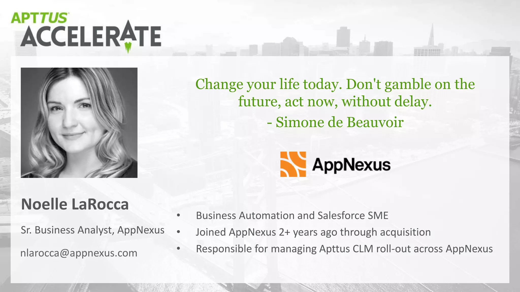 Sr. Business Analyst, AppNexus
Noelle LaRocca
Change your life today. Don't gamble on the
future, act now, without delay.
- Simone de Beauvoir
nlarocca@appnexus.com
• Business Automation and Salesforce SME
• Joined AppNexus 2+ years ago through acquisition
• Responsible for managing Apttus CLM roll-out across AppNexus
 