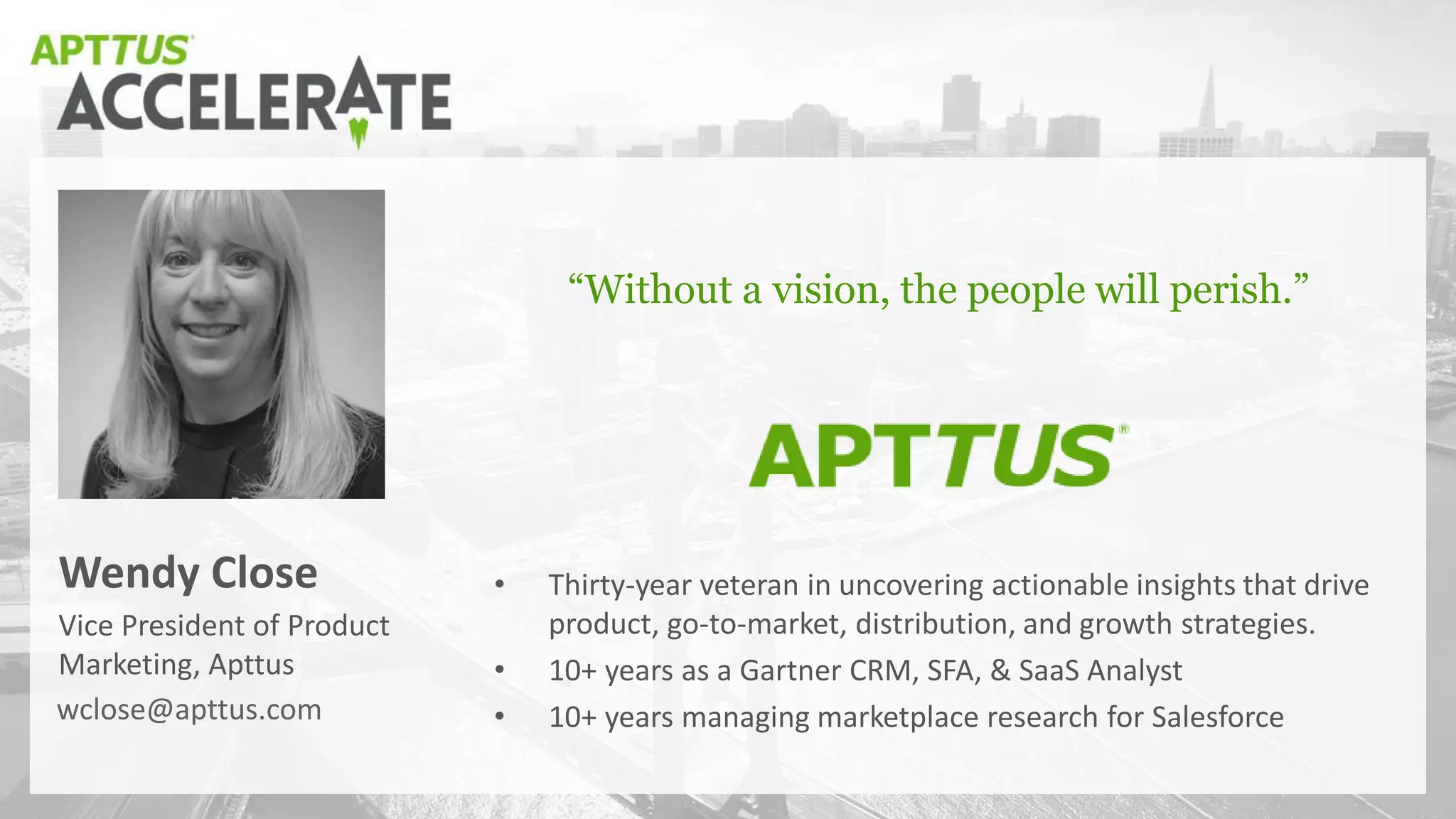 Vice President of Product
Marketing, Apttus
Wendy Close
“Without a vision, the people will perish.”
wclose@apttus.com
• Thirty-year veteran in uncovering actionable insights that drive
product, go-to-market, distribution, and growth strategies.
• 10+ years as a Gartner CRM, SFA, & SaaS Analyst
• 10+ years managing marketplace research for Salesforce
 
