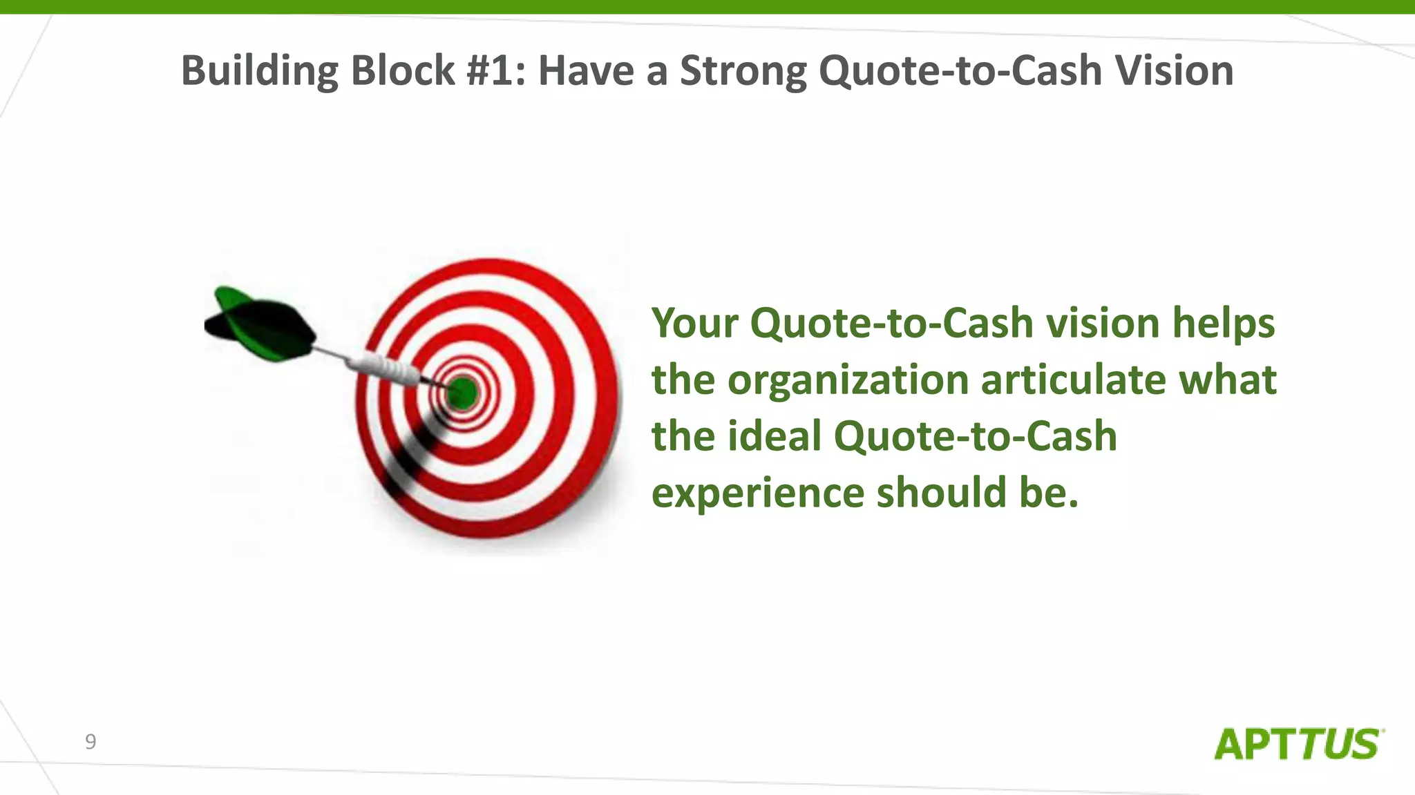 Building Block #1: Have a Strong Quote-to-Cash Vision
9
Your Quote-to-Cash vision helps
the organization articulate what
the ideal Quote-to-Cash
experience should be.
 