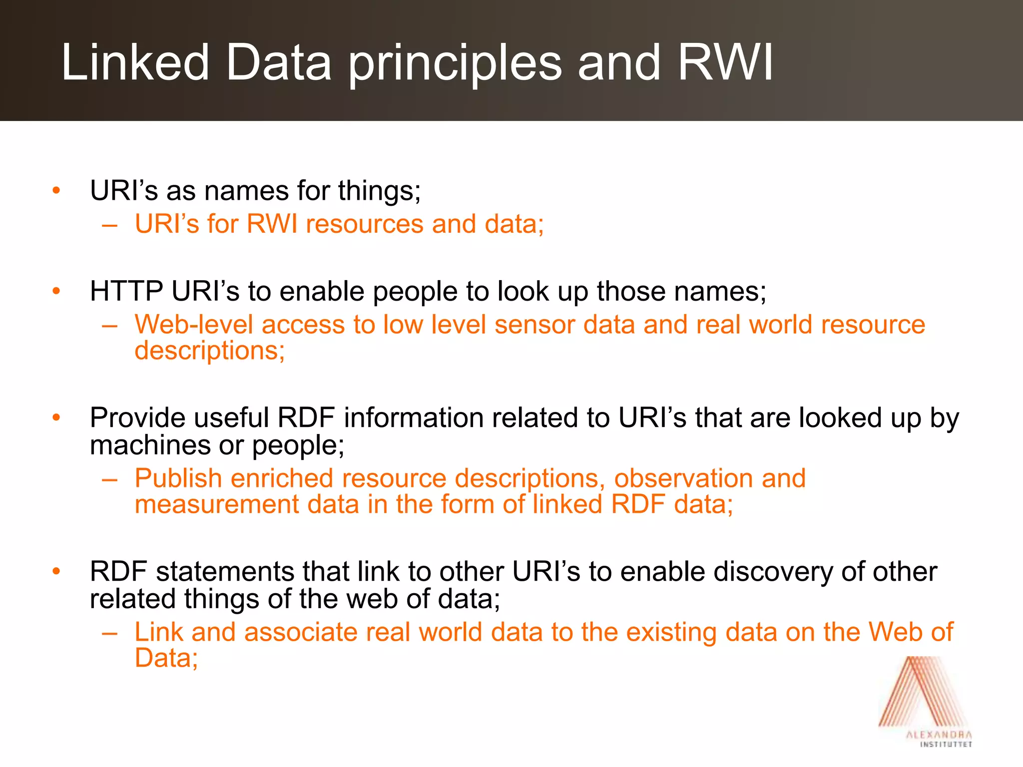 URI’s as names for things;URI’s for RWI resources and data;HTTP URI’s to enable people to look up those names;Web-level access to low level sensor data and real world resource descriptions;Provide useful RDF information related to URI’s that are looked up by machines or people;Publish enriched resource descriptions, observation and measurement data in the form of linked RDF data;RDF statements that link to other URI’s to enable discovery of other related things of the web of data;Link and associate real world data to the existing data on the Web of Data;Linked Data principles and RWI