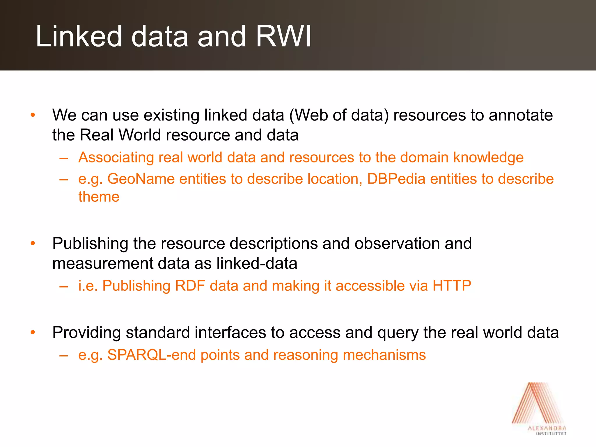 We can use existing linked data (Web of data) resources to annotate the Real World resource and dataAssociating real world data and resources to the domain knowledgee.g. GeoName entities to describe location, DBPedia entities to describe themePublishing the resource descriptions and observation and measurement data as linked-datai.e. Publishing RDF data and making it accessible via HTTPProviding standard interfaces to access and query the real world datae.g. SPARQL-end points and reasoning mechanismsLinked data and RWI