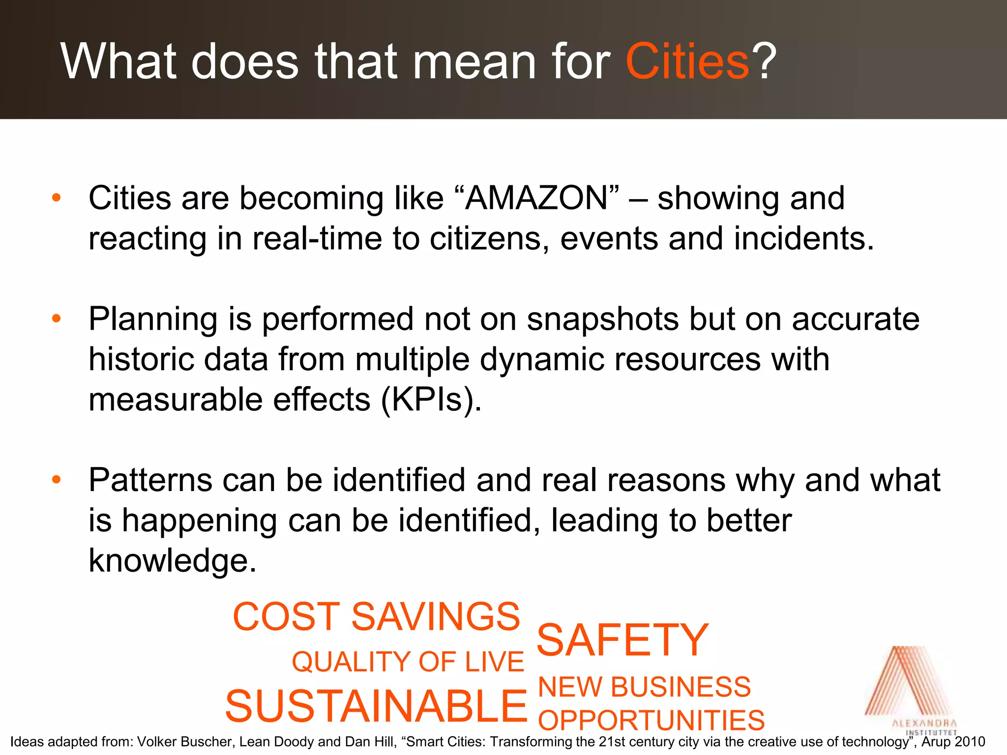 Cities are becoming like “AMAZON” – showing and reacting in real-time to citizens, events and incidents.Planning is performed not on snapshots but on accurate historic data from multiple dynamic resources with measurable effects (KPIs).Patterns can be identified and real reasons why and what is happening can be identified, leading to better knowledge.What does that mean for Cities?COST SAVINGSSAFETYQUALITY OF LIVENEW BUSINESS OPPORTUNITIESSUSTAINABLEIdeas adapted from: Volker Buscher, Lean Doody and Dan Hill, “Smart Cities: Transforming the 21st century city via the creative use of technology”, Arup 2010 