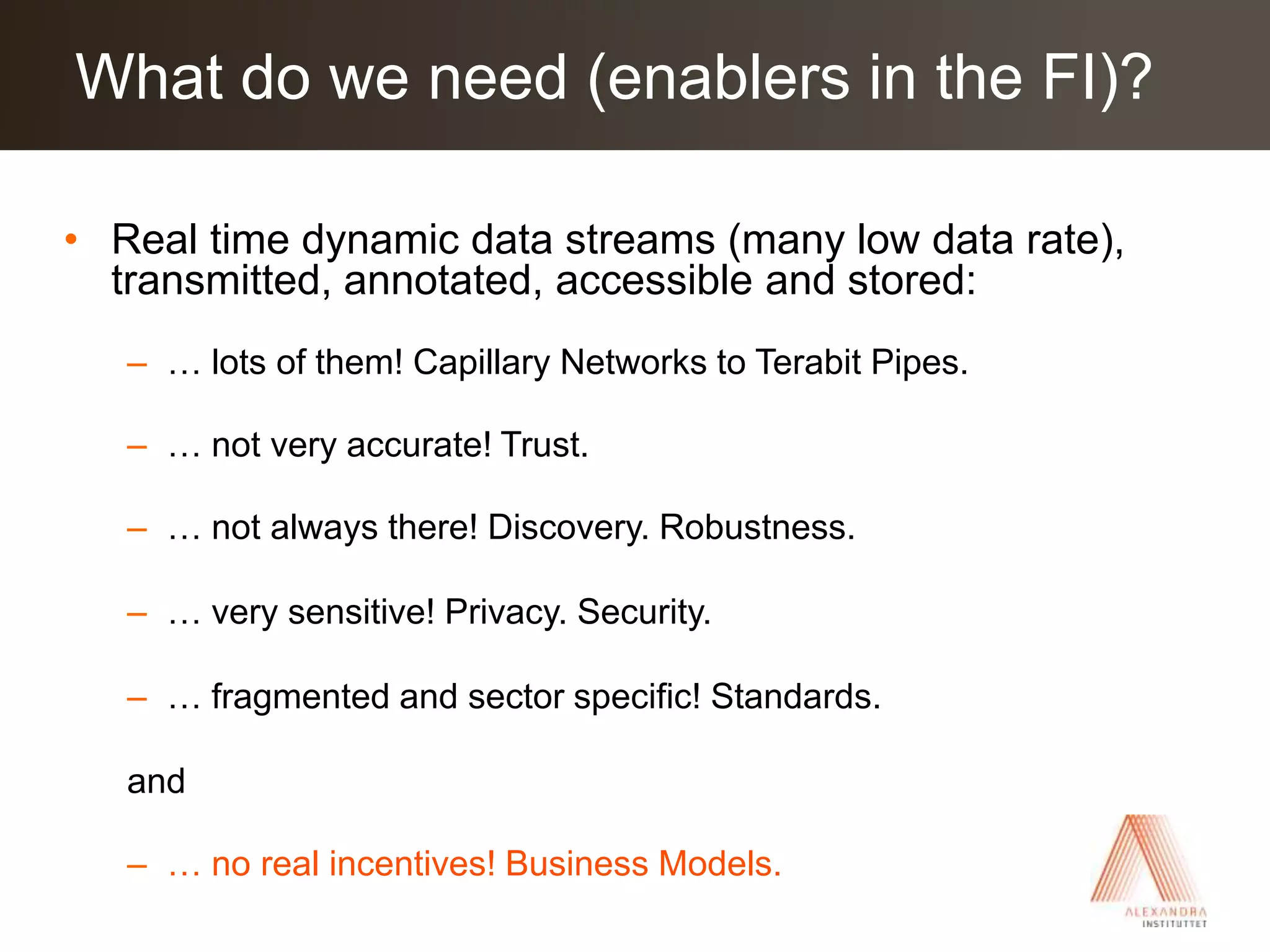 Real time dynamic data streams (many low data rate), transmitted, annotated, accessible and stored:… lots of them! Capillary Networks to Terabit Pipes.… not very accurate! Trust.… not always there! Discovery. Robustness.… very sensitive! Privacy. Security.… fragmented and sector specific! Standards.and… no real incentives! Business Models.What do we need (enablers in the FI)?